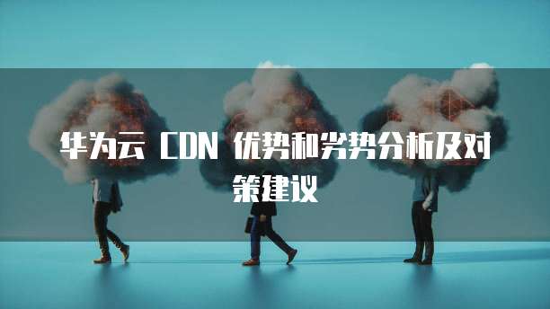 华为云 CDN 优势和劣势分析及对策建议