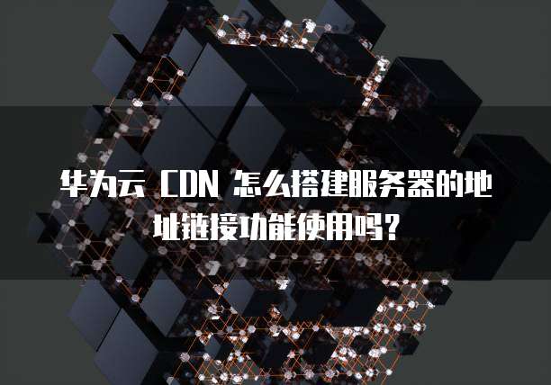 华为云 CDN 怎么搭建服务器的地址链接功能使用吗?