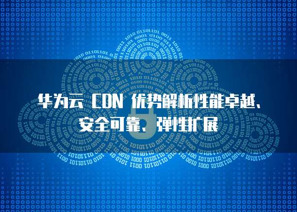 华为云 CDN 优势解析性能卓越、安全可靠、弹性扩展