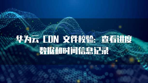 华为云 CDN 文件校验:查看进度数据和时间信息记录
