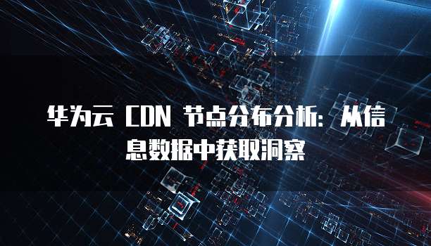 华为云 CDN 节点分布分析:从信息数据中获取洞察