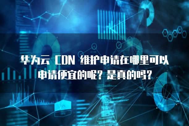 华为云 CDN 维护申请在哪里可以申请便宜的呢?是真的吗?