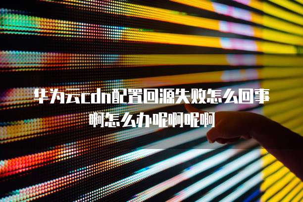 华为云cdn配置回源失败怎么回事啊怎么办呢啊呢啊