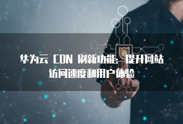 华为云 CDN 刷新功能:提升网站访问速度和用户体验