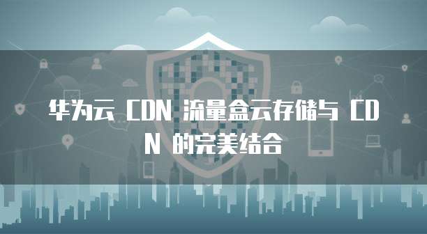 华为云 CDN 流量盒云存储与 CDN 的完美结合