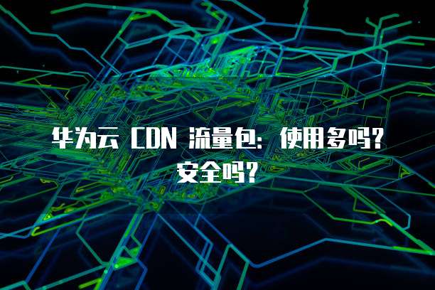 华为云 CDN 流量包:使用多吗?安全吗?