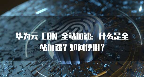 华为云 CDN 全站加速:什么是全站加速?如何使用?