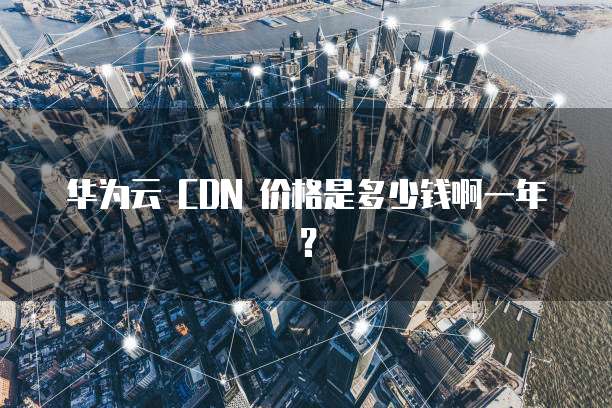 华为云 CDN 价格是多少钱啊一年?