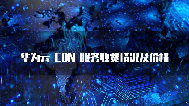 华为云 CDN 服务收费情况及价格