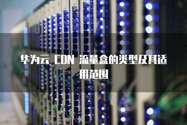 华为云 CDN 流量盒的类型及其适用范围