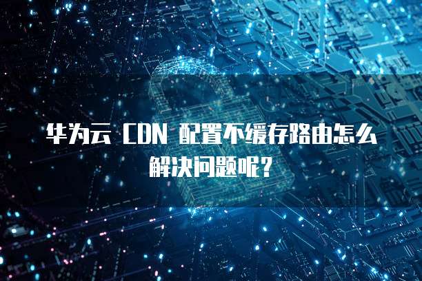 华为云 CDN 配置不缓存路由怎么解决问题呢？