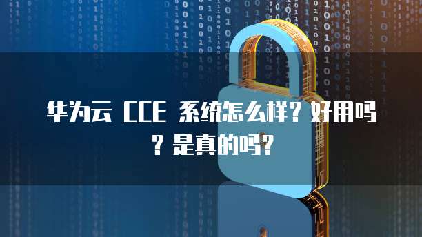 华为云 CCE 系统怎么样?好用吗?是真的吗?