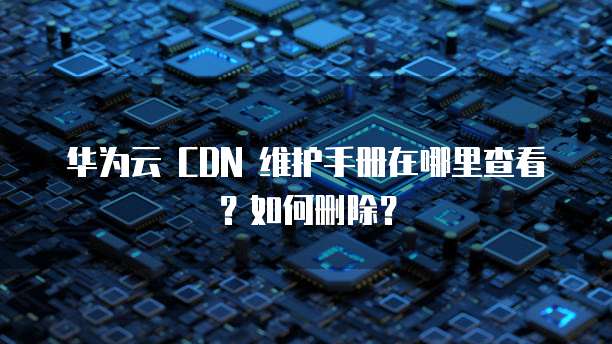 华为云 CDN 维护手册在哪里查看?如何删除?