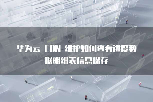 华为云 CDN 维护如何查看进度数据明细表信息保存