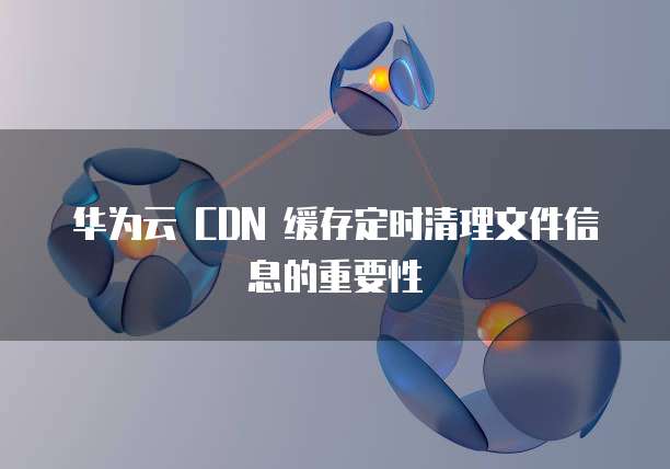 华为云 CDN 缓存定时清理文件信息的重要性