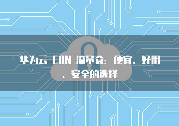 华为云 CDN 流量盒:便宜、好用、安全的选择