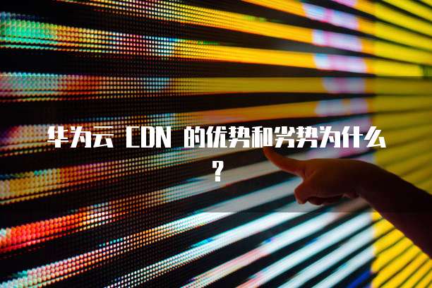 华为云 CDN 的优势和劣势为什么？