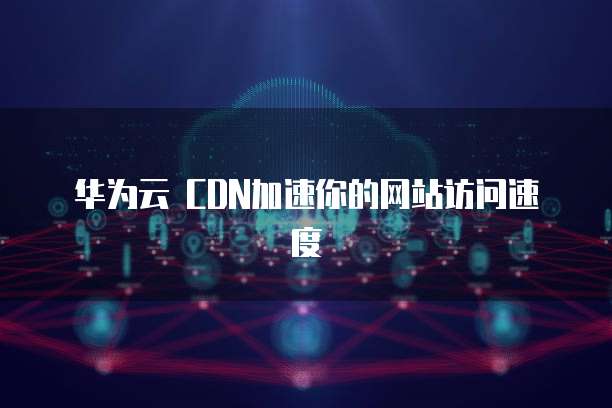 华为云 CDN加速你的网站访问速度