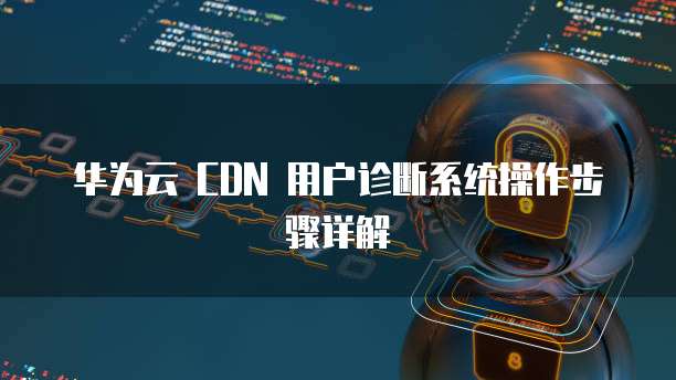 华为云 CDN 用户诊断系统操作步骤详解