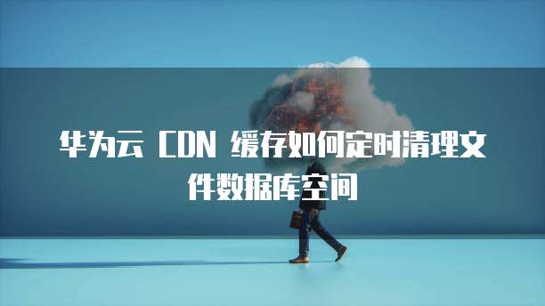 华为云 CDN 缓存如何定时清理文件数据库空间