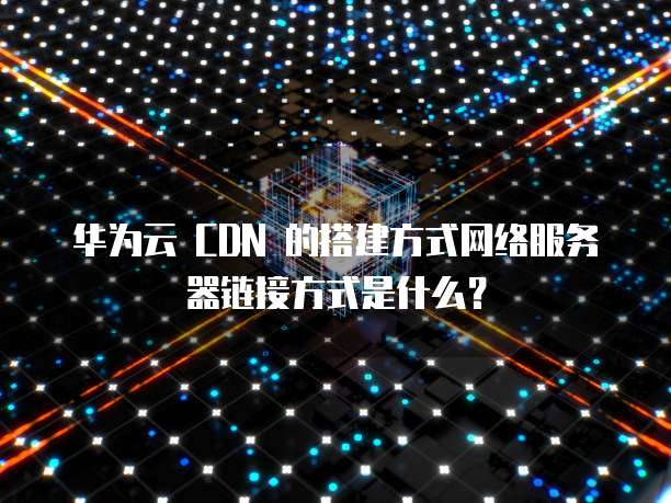 华为云 CDN 的搭建方式网络服务器链接方式是什么?