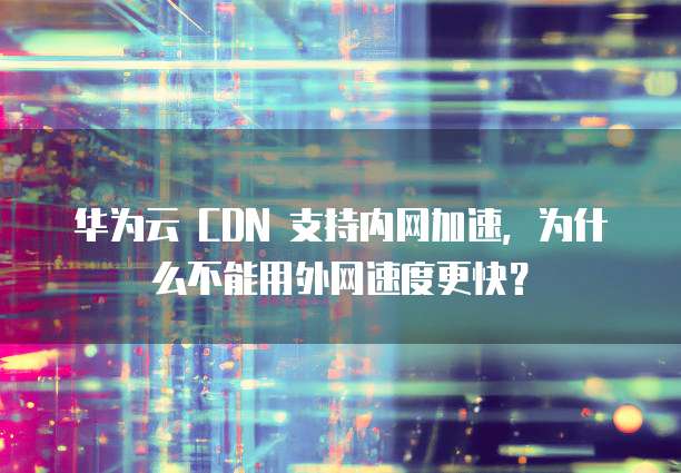 华为云 CDN 支持内网加速,为什么不能用外网速度更快?