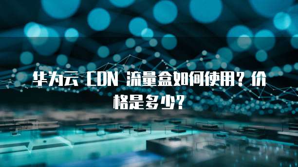 华为云 CDN 流量盒如何使用?价格是多少?
