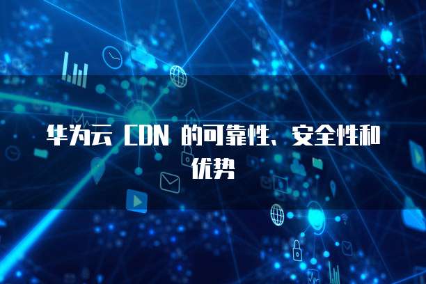 华为云 CDN 的可靠性、安全性和优势