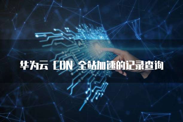华为云 CDN 全站加速的记录查询