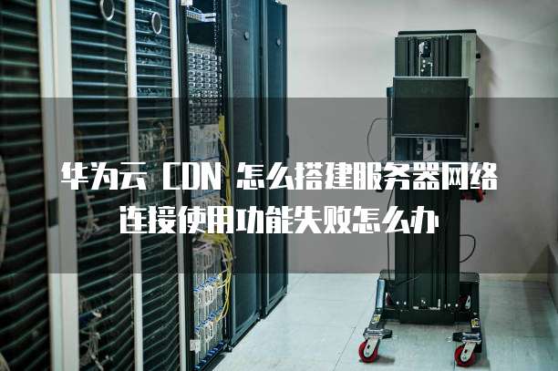 华为云 CDN 怎么搭建服务器网络连接使用功能失败怎么办