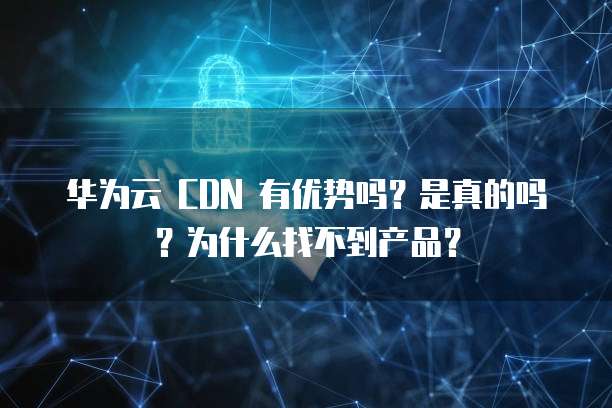 华为云 CDN 有优势吗？是真的吗？为什么找不到产品？