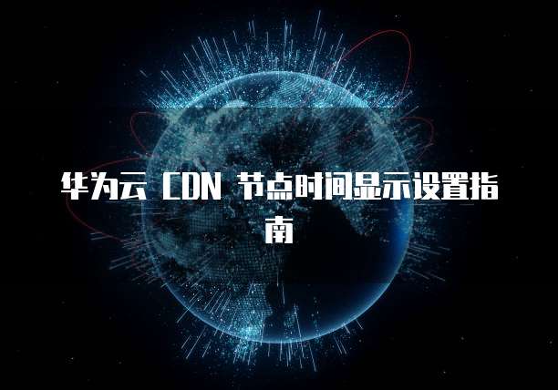 华为云 CDN 节点时间显示设置指南