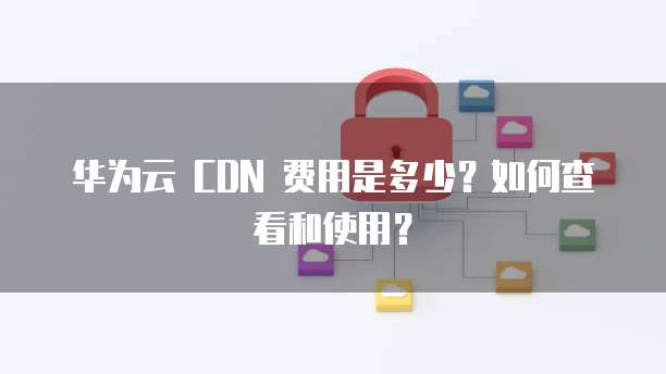 华为云 CDN 费用是多少？如何查看和使用？