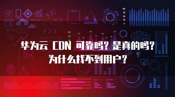 华为云 CDN 可靠吗?是真的吗?为什么找不到用户?