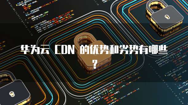 华为云 CDN 的优势和劣势有哪些?