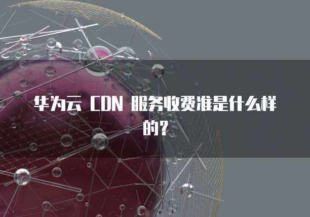 华为云 CDN 服务收费准是什么样的?