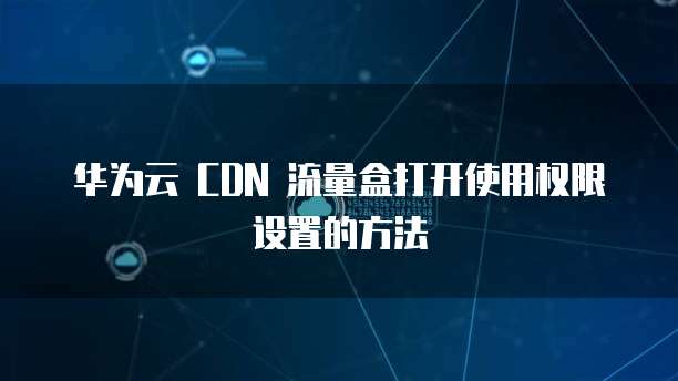 华为云 CDN 流量盒打开使用权限设置的方法