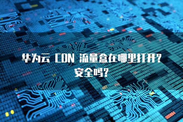 华为云 CDN 流量盒在哪里打开?安全吗?