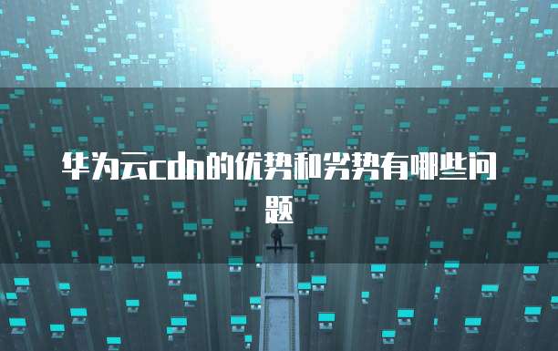 华为云cdn的优势和劣势有哪些问题