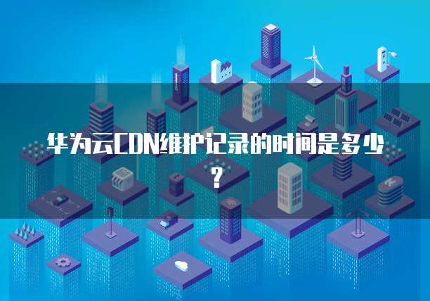 华为云CDN维护记录的时间是多少?