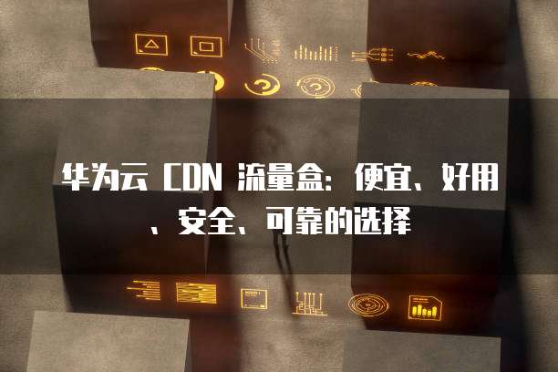 华为云 CDN 流量盒:便宜、好用、安全、可靠的选择