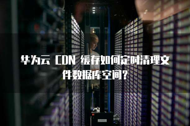 华为云 CDN 缓存如何定时清理文件数据库空间？