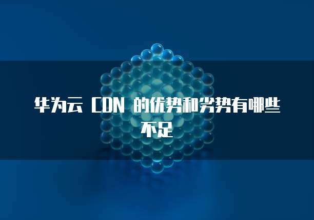 华为云 CDN 的优势和劣势有哪些不足