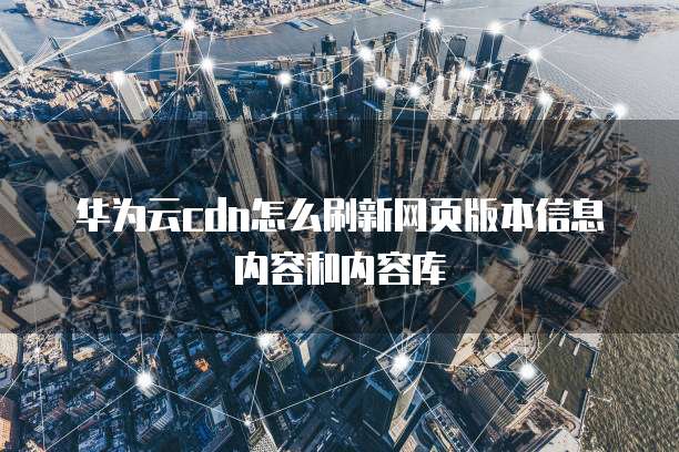 华为云cdn怎么刷新网页版本信息内容和内容库