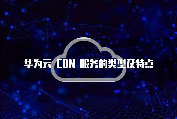 华为云 CDN 服务的类型及特点
