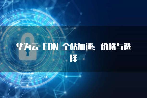 华为云 CDN 全站加速:价格与选择
