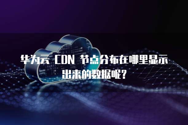 华为云 CDN 节点分布在哪里显示出来的数据呢?