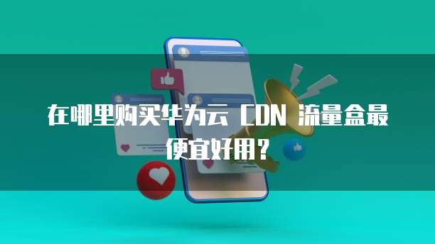 在哪里购买华为云 CDN 流量盒最便宜好用？
