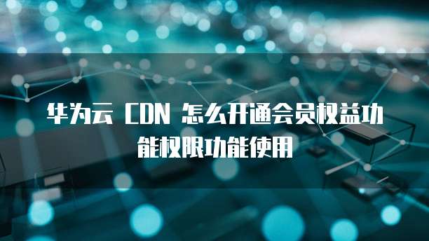 华为云 CDN 怎么开通会员权益功能权限功能使用