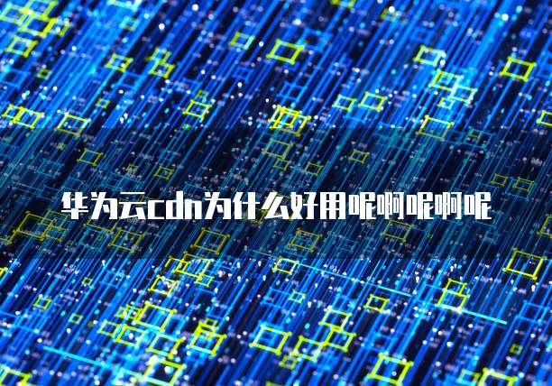 华为云cdn为什么好用呢啊呢啊呢